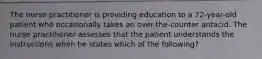 The nurse practitioner is providing education to a 72-year-old patient who occasionally takes an over-the-counter antacid. The nurse practitioner assesses that the patient understands the instructions when he states which of the following?