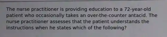 The nurse practitioner is providing education to a 72-year-old patient who occasionally takes an over-the-counter antacid. The nurse practitioner assesses that the patient understands the instructions when he states which of the following?