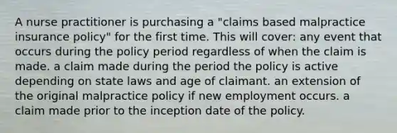 A nurse practitioner is purchasing a "claims based malpractice insurance policy" for the first time. This will cover: any event that occurs during the policy period regardless of when the claim is made. a claim made during the period the policy is active depending on state laws and age of claimant. an extension of the original malpractice policy if new employment occurs. a claim made prior to the inception date of the policy.