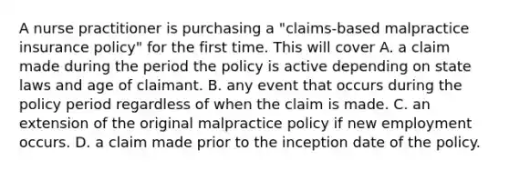 A nurse practitioner is purchasing a "claims-based malpractice insurance policy" for the first time. This will cover A. a claim made during the period the policy is active depending on state laws and age of claimant. B. any event that occurs during the policy period regardless of when the claim is made. C. an extension of the original malpractice policy if new employment occurs. D. a claim made prior to the inception date of the policy.