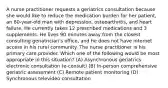 A nurse practitioner requests a geriatrics consultation because she would like to reduce the medication burden for her patient, an 80-year-old man with depression, osteoarthritis, and heart failure. He currently takes 12 prescribed medications and 3 supplements. He lives 90 minutes away from the closest consulting geriatrician's office, and he does not have internet access in his rural community. The nurse practitioner is his primary care provider. Which one of the following would be most appropriate in this situation? (A) Asynchronous geriatrics electronic consultation (e-consult) (B) In-person comprehensive geriatric assessment (C) Remote patient monitoring (D) Synchronous televideo consultation