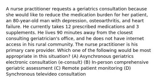 A nurse practitioner requests a geriatrics consultation because she would like to reduce the medication burden for her patient, an 80-year-old man with depression, osteoarthritis, and heart failure. He currently takes 12 prescribed medications and 3 supplements. He lives 90 minutes away from the closest consulting geriatrician's office, and he does not have internet access in his rural community. The nurse practitioner is his primary care provider. Which one of the following would be most appropriate in this situation? (A) Asynchronous geriatrics electronic consultation (e-consult) (B) In-person comprehensive geriatric assessment (C) Remote patient monitoring (D) Synchronous televideo consultation