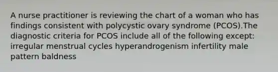 A nurse practitioner is reviewing the chart of a woman who has findings consistent with polycystic ovary syndrome (PCOS).The diagnostic criteria for PCOS include all of the following except: irregular menstrual cycles hyperandrogenism infertility male pattern baldness