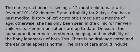 The nurse practitioner is seeing a 12-month-old female with fever of 101-102 degrees F and irritability for 2 days. She has a past medical history of left acute otitis media at 8 months of age; otherwise, she has only been seen in the clinic for her well-child visits. Her immunizations are up-to-date. On exam, the nurse practitioner notes erythema, bulging, and no visibility of the bony landmarks of both TMs. There is no drainage noted and the ear canal appears normal. The plan of care should include