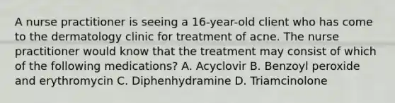 A nurse practitioner is seeing a 16-year-old client who has come to the dermatology clinic for treatment of acne. The nurse practitioner would know that the treatment may consist of which of the following medications? A. Acyclovir B. Benzoyl peroxide and erythromycin C. Diphenhydramine D. Triamcinolone