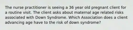 The nurse practitioner is seeing a 36 year old pregnant client for a routine visit. The client asks about maternal age related risks associated with Down Syndrome. Which Association does a client advancing age have to the risk of down syndrome?