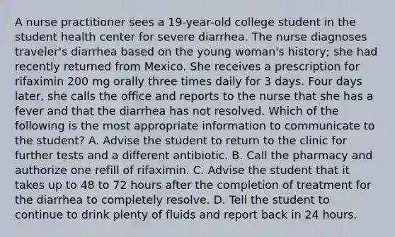 A nurse practitioner sees a 19-year-old college student in the student health center for severe diarrhea. The nurse diagnoses traveler's diarrhea based on the young woman's history; she had recently returned from Mexico. She receives a prescription for rifaximin 200 mg orally three times daily for 3 days. Four days later, she calls the office and reports to the nurse that she has a fever and that the diarrhea has not resolved. Which of the following is the most appropriate information to communicate to the student? A. Advise the student to return to the clinic for further tests and a different antibiotic. B. Call the pharmacy and authorize one refill of rifaximin. C. Advise the student that it takes up to 48 to 72 hours after the completion of treatment for the diarrhea to completely resolve. D. Tell the student to continue to drink plenty of fluids and report back in 24 hours.