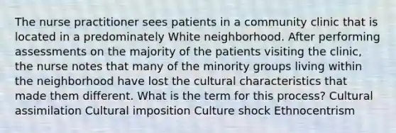 The nurse practitioner sees patients in a community clinic that is located in a predominately White neighborhood. After performing assessments on the majority of the patients visiting the clinic, the nurse notes that many of the minority groups living within the neighborhood have lost the cultural characteristics that made them different. What is the term for this process? Cultural assimilation Cultural imposition Culture shock Ethnocentrism