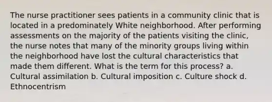 The nurse practitioner sees patients in a community clinic that is located in a predominately White neighborhood. After performing assessments on the majority of the patients visiting the clinic, the nurse notes that many of the minority groups living within the neighborhood have lost the cultural characteristics that made them different. What is the term for this process? a. Cultural assimilation b. Cultural imposition c. Culture shock d. Ethnocentrism