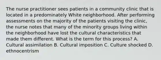 The nurse practitioner sees patients in a community clinic that is located in a predominately White neighborhood. After performing assessments on the majority of the patients visiting the clinic, the nurse notes that many of the minority groups living within the neighborhood have lost the cultural characteristics that made them different. What is the term for this process? A. Cultural assimilation B. Cultural imposition C. Culture shocked D. ethnocentrism