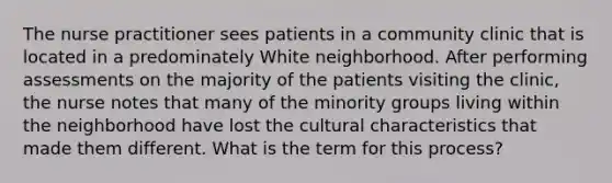 The nurse practitioner sees patients in a community clinic that is located in a predominately White neighborhood. After performing assessments on the majority of the patients visiting the clinic, the nurse notes that many of the minority groups living within the neighborhood have lost the cultural characteristics that made them different. What is the term for this process?