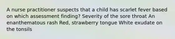 A nurse practitioner suspects that a child has scarlet fever based on which assessment finding? Severity of the sore throat An enanthematous rash Red, strawberry tongue White exudate on the tonsils