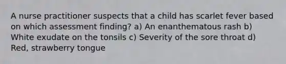 A nurse practitioner suspects that a child has scarlet fever based on which assessment finding? a) An enanthematous rash b) White exudate on the tonsils c) Severity of the sore throat d) Red, strawberry tongue