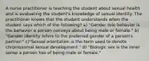 A nurse practitioner is teaching the student about sexual health and is evaluating the student's knowledge of sexual identity. The practitioner knows that the student understands when the student says which of the following? a) "Gender role behavior is the behavior a person conveys about being male or female." b) "Gender identity refers to the preferred gender of a person's partner." c)"Sexual orientation is the term used to denote chromosomal sexual development." d) "Biologic sex is the inner sense a person has of being male or female."