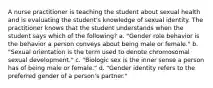 A nurse practitioner is teaching the student about sexual health and is evaluating the student's knowledge of sexual identity. The practitioner knows that the student understands when the student says which of the following? a. "Gender role behavior is the behavior a person conveys about being male or female." b. "Sexual orientation is the term used to denote chromosomal sexual development." c. "Biologic sex is the inner sense a person has of being male or female." d. "Gender identity refers to the preferred gender of a person's partner."