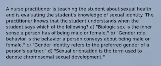 A nurse practitioner is teaching the student about sexual health and is evaluating the student's knowledge of sexual identity. The practitioner knows that the student understands when the student says which of the following? a) "Biologic sex is the inner sense a person has of being male or female." b) "Gender role behavior is the behavior a person conveys about being male or female." c) "Gender identity refers to the preferred gender of a person's partner." d) "Sexual orientation is the term used to denote chromosomal sexual development."