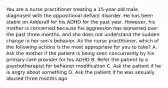 You are a nurse practitioner treating a 15-year-old male diagnosed with the oppositional defiant disorder. He has been stable on Adderall for his ADHD for the past year. However, his mother is concerned because his aggression has worsened over the past three months, and she does not understand the sudden change in her son's behavior. As the nurse practitioner, which of the following actions is the most appropriate for you to take? A. Ask the mother if the patient is being seen concurrently by his primary care provider for his ADHD B. Refer the patient to a psychotherapist for behavior modification C. Ask the patient if he is angry about something D. Ask the patient if he was sexually abused three months ago