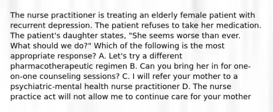 The nurse practitioner is treating an elderly female patient with recurrent depression. The patient refuses to take her medication. The patient's daughter states, "She seems worse than ever. What should we do?" Which of the following is the most appropriate response? A. Let's try a different pharmacotherapeutic regimen B. Can you bring her in for one-on-one counseling sessions? C. I will refer your mother to a psychiatric-mental health nurse practitioner D. The nurse practice act will not allow me to continue care for your mother