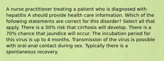 A nurse practitioner treating a patient who is diagnosed with hepatitis A should provide health care information. Which of the following statements are correct for this disorder? Select all that apply. There is a 50% risk that cirrhosis will develop. There is a 70% chance that jaundice will occur. The incubation period for this virus is up to 4 months. Transmission of the virus is possible with oral-anal contact during sex. Typically there is a spontaneous recovery.