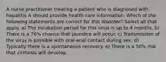 A nurse practitioner treating a patient who is diagnosed with hepatitis A should provide health care information. Which of the following statements are correct for this disorder? Select all that apply. a) The incubation period for this virus is up to 4 months. b) There is a 70% chance that jaundice will occur. c) Transmission of the virus is possible with oral-anal contact during sex. d) Typically there is a spontaneous recovery. e) There is a 50% risk that cirrhosis will develop.