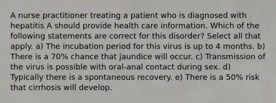 A nurse practitioner treating a patient who is diagnosed with hepatitis A should provide health care information. Which of the following statements are correct for this disorder? Select all that apply. a) The incubation period for this virus is up to 4 months. b) There is a 70% chance that jaundice will occur. c) Transmission of the virus is possible with oral-anal contact during sex. d) Typically there is a spontaneous recovery. e) There is a 50% risk that cirrhosis will develop.