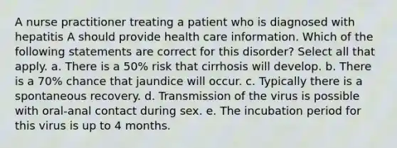 A nurse practitioner treating a patient who is diagnosed with hepatitis A should provide health care information. Which of the following statements are correct for this disorder? Select all that apply. a. There is a 50% risk that cirrhosis will develop. b. There is a 70% chance that jaundice will occur. c. Typically there is a spontaneous recovery. d. Transmission of the virus is possible with oral-anal contact during sex. e. The incubation period for this virus is up to 4 months.