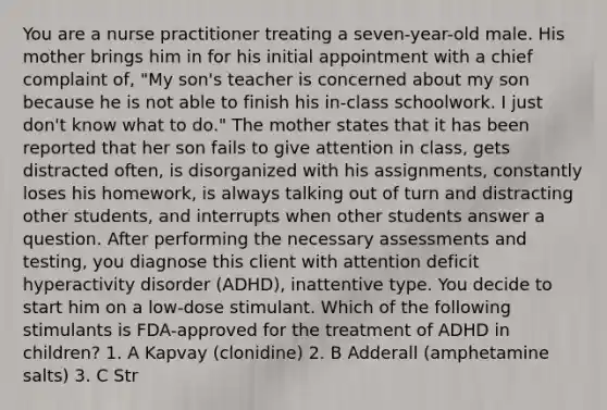 You are a nurse practitioner treating a seven-year-old male. His mother brings him in for his initial appointment with a chief complaint of, "My son's teacher is concerned about my son because he is not able to finish his in-class schoolwork. I just don't know what to do." The mother states that it has been reported that her son fails to give attention in class, gets distracted often, is disorganized with his assignments, constantly loses his homework, is always talking out of turn and distracting other students, and interrupts when other students answer a question. After performing the necessary assessments and testing, you diagnose this client with attention deficit hyperactivity disorder (ADHD), inattentive type. You decide to start him on a low-dose stimulant. Which of the following stimulants is FDA-approved for the treatment of ADHD in children? 1. A Kapvay (clonidine) 2. B Adderall (amphetamine salts) 3. C Str