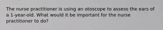 The nurse practitioner is using an otoscope to assess the ears of a 1-year-old. What would it be important for the nurse practitioner to do?