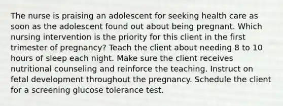 The nurse is praising an adolescent for seeking health care as soon as the adolescent found out about being pregnant. Which nursing intervention is the priority for this client in the first trimester of pregnancy? Teach the client about needing 8 to 10 hours of sleep each night. Make sure the client receives nutritional counseling and reinforce the teaching. Instruct on fetal development throughout the pregnancy. Schedule the client for a screening glucose tolerance test.