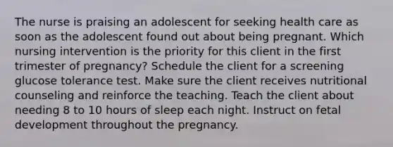 The nurse is praising an adolescent for seeking health care as soon as the adolescent found out about being pregnant. Which nursing intervention is the priority for this client in the first trimester of pregnancy? Schedule the client for a screening glucose tolerance test. Make sure the client receives nutritional counseling and reinforce the teaching. Teach the client about needing 8 to 10 hours of sleep each night. Instruct on fetal development throughout the pregnancy.