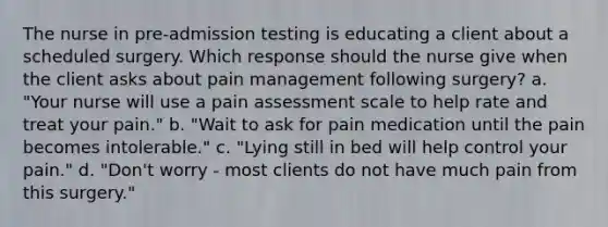 The nurse in pre-admission testing is educating a client about a scheduled surgery. Which response should the nurse give when the client asks about pain management following surgery? a. "Your nurse will use a pain assessment scale to help rate and treat your pain." b. "Wait to ask for pain medication until the pain becomes intolerable." c. "Lying still in bed will help control your pain." d. "Don't worry - most clients do not have much pain from this surgery."