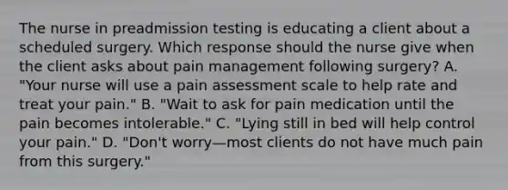 The nurse in preadmission testing is educating a client about a scheduled surgery. Which response should the nurse give when the client asks about pain management following surgery? A. "Your nurse will use a pain assessment scale to help rate and treat your pain." B. "Wait to ask for pain medication until the pain becomes intolerable." C. "Lying still in bed will help control your pain." D. "Don't worry—most clients do not have much pain from this surgery."