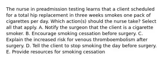 The nurse in preadmission testing learns that a client scheduled for a total hip replacement in three weeks smokes one pack of cigarettes per day. Which action(s) should the nurse take? Select all that apply. A. Notify the surgeon that the client is a cigarette smoker. B. Encourage smoking cessation before surgery. C. Explain the increased risk for venous thromboembolism after surgery. D. Tell the client to stop smoking the day before surgery. E. Provide resources for smoking cessation