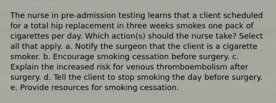 The nurse in pre-admission testing learns that a client scheduled for a total hip replacement in three weeks smokes one pack of cigarettes per day. Which action(s) should the nurse take? Select all that apply. a. Notify the surgeon that the client is a cigarette smoker. b. Encourage smoking cessation before surgery. c. Explain the increased risk for venous thromboembolism after surgery. d. Tell the client to stop smoking the day before surgery. e. Provide resources for smoking cessation.