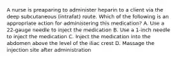 A nurse is preaparing to administer heparin to a client via the deep subcutaneous (intrafat) route. Which of the following is an appropriate action for administering this medication? A. Use a 22-gauge needle to inject the medication B. Use a 1-inch needle to inject the medication C. Inject the medication into the abdomen above the level of the iliac crest D. Massage the injection site after administration