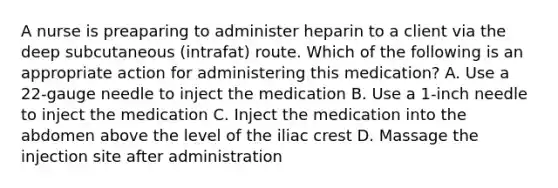 A nurse is preaparing to administer heparin to a client via the deep subcutaneous (intrafat) route. Which of the following is an appropriate action for administering this medication? A. Use a 22-gauge needle to inject the medication B. Use a 1-inch needle to inject the medication C. Inject the medication into the abdomen above the level of the iliac crest D. Massage the injection site after administration