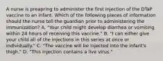 A nurse is preapring to administer the first injection of the DTaP vaccine to an infant. Which of the following pieces of information should the nurse tell the guardian prior to administering the immunization? A. "Your child might develop diarrhea or vomiting within 24 hours of receiving this vaccine." B. "I can either give your child all of the injections in this series at once or individually." C. "The vaccine will be injected into the infant's thigh." D. "This injection contains a live virus."