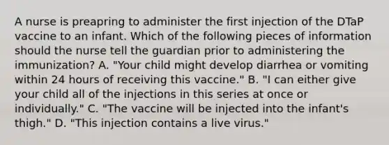 A nurse is preapring to administer the first injection of the DTaP vaccine to an infant. Which of the following pieces of information should the nurse tell the guardian prior to administering the immunization? A. "Your child might develop diarrhea or vomiting within 24 hours of receiving this vaccine." B. "I can either give your child all of the injections in this series at once or individually." C. "The vaccine will be injected into the infant's thigh." D. "This injection contains a live virus."