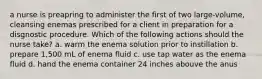 a nurse is preapring to administer the first of two large-volume, cleansing enemas prescribed for a client in preparation for a disgnostic procedure. Which of the following actions should the nurse take? a. warm the enema solution prior to instillation b. prepare 1,500 mL of enema fluid c. use tap water as the enema fluid d. hand the enema container 24 inches abouve the anus