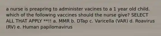 a nurse is preapring to administer vacines to a 1 year old child. which of the following vaccines should the nurse give? SELECT ALL THAT APPLY **!! a. MMR b. DTap c. Varicella (VAR) d. Roavirus (RV) e. Human papilomavirus