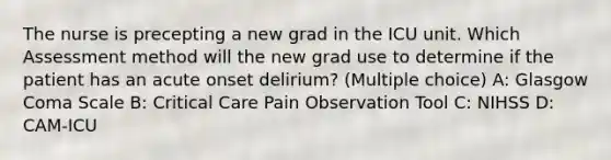 The nurse is precepting a new grad in the ICU unit. Which Assessment method will the new grad use to determine if the patient has an acute onset delirium? (Multiple choice) A: Glasgow Coma Scale B: Critical Care Pain Observation Tool C: NIHSS D: CAM-ICU