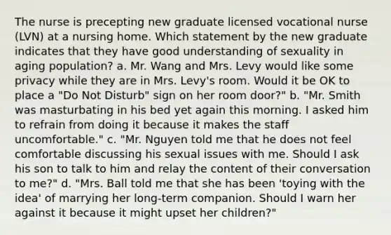 The nurse is precepting new graduate licensed vocational nurse (LVN) at a nursing home. Which statement by the new graduate indicates that they have good understanding of sexuality in aging population? a. Mr. Wang and Mrs. Levy would like some privacy while they are in Mrs. Levy's room. Would it be OK to place a "Do Not Disturb" sign on her room door?" b. "Mr. Smith was masturbating in his bed yet again this morning. I asked him to refrain from doing it because it makes the staff uncomfortable." c. "Mr. Nguyen told me that he does not feel comfortable discussing his sexual issues with me. Should I ask his son to talk to him and relay the content of their conversation to me?" d. "Mrs. Ball told me that she has been 'toying with the idea' of marrying her long-term companion. Should I warn her against it because it might upset her children?"