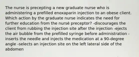 The nurse is precepting a new graduate nurse who is administering a prefilled enoxaparin injection to an obese client. Which action by the graduate nurse indicates the need for further education from the nurse preceptor? -discourages the client from rubbing the injection site after the injection -ejects the air bubble from the prefilled syringe before administration -inserts the needle and injects the medication at a 90-degree angle -selects an injection site on the left lateral side of the abdomen