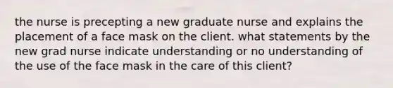 the nurse is precepting a new graduate nurse and explains the placement of a face mask on the client. what statements by the new grad nurse indicate understanding or no understanding of the use of the face mask in the care of this client?