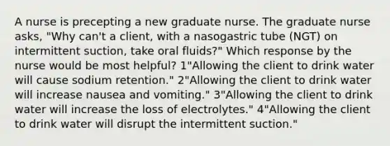 A nurse is precepting a new graduate nurse. The graduate nurse asks, "Why can't a client, with a nasogastric tube (NGT) on intermittent suction, take oral fluids?" Which response by the nurse would be most helpful? 1"Allowing the client to drink water will cause sodium retention." 2"Allowing the client to drink water will increase nausea and vomiting." 3"Allowing the client to drink water will increase the loss of electrolytes." 4"Allowing the client to drink water will disrupt the intermittent suction."