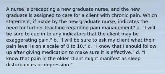 A nurse is precepting a new graduate nurse, and the new graduate is assigned to care for a client with chronic pain. Which statement, if made by the new graduate nurse, indicates the need for further teaching regarding pain management? a. "I will be sure to cue in to any indicators that the client may be exaggerating pain." b. "I will be sure to ask my client what their pain level is on a scale of 0 to 10." c. "I know that I should follow up after giving medication to make sure it is effective." d. "I know that pain in the older client might manifest as sleep disturbances or depression."