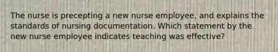 The nurse is precepting a new nurse employee, and explains the standards of nursing documentation. Which statement by the new nurse employee indicates teaching was effective?