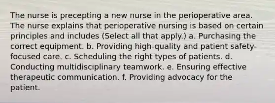 The nurse is precepting a new nurse in the perioperative area. The nurse explains that perioperative nursing is based on certain principles and includes (Select all that apply.) a. Purchasing the correct equipment. b. Providing high-quality and patient safety-focused care. c. Scheduling the right types of patients. d. Conducting multidisciplinary teamwork. e. Ensuring effective therapeutic communication. f. Providing advocacy for the patient.