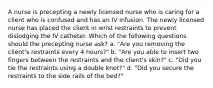 A nurse is precepting a newly licensed nurse who is caring for a client who is confused and has an IV infusion. The newly licensed nurse has placed the client in wrist restraints to prevent dislodging the IV catheter. Which of the following questions should the precepting nurse ask? a. "Are you removing the client's restraints every 4 hours?" b. "Are you able to insert two fingers between the restraints and the client's skin?" c. "Did you tie the restraints using a double knot?" d. "Did you secure the restraints to the side rails of the bed?"