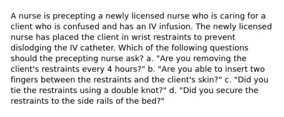 A nurse is precepting a newly licensed nurse who is caring for a client who is confused and has an IV infusion. The newly licensed nurse has placed the client in wrist restraints to prevent dislodging the IV catheter. Which of the following questions should the precepting nurse ask? a. "Are you removing the client's restraints every 4 hours?" b. "Are you able to insert two fingers between the restraints and the client's skin?" c. "Did you tie the restraints using a double knot?" d. "Did you secure the restraints to the side rails of the bed?"